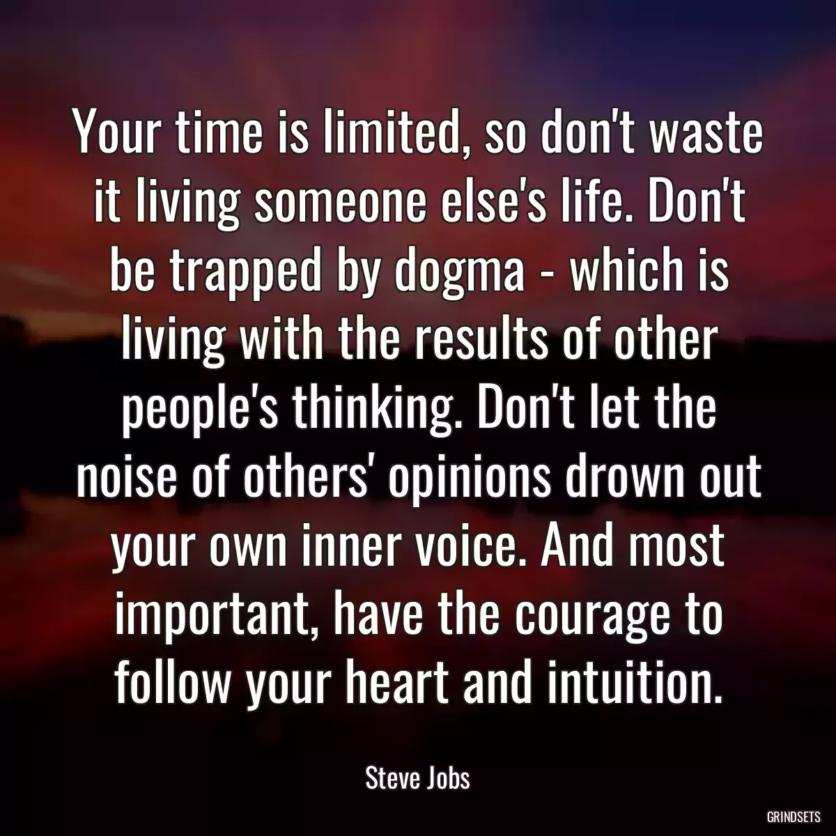 Your time is limited, so don\'t waste it living someone else\'s life. Don\'t be trapped by dogma - which is living with the results of other people\'s thinking. Don\'t let the noise of others\' opinions drown out your own inner voice. And most important, have the courage to follow your heart and intuition.