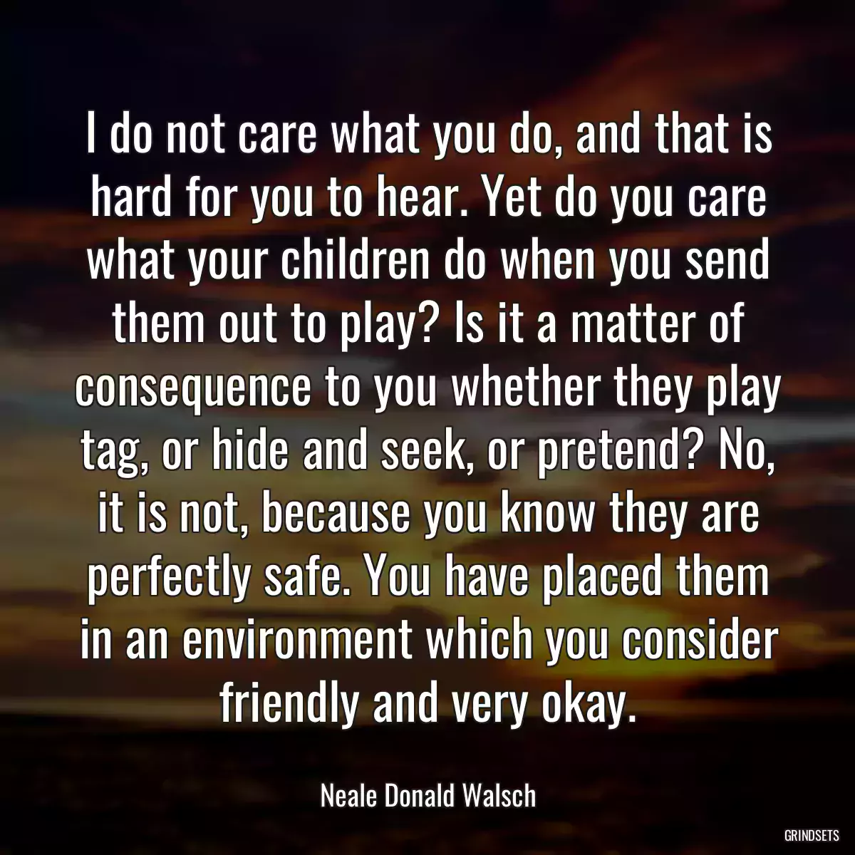 I do not care what you do, and that is hard for you to hear. Yet do you care what your children do when you send them out to play? Is it a matter of consequence to you whether they play tag, or hide and seek, or pretend? No, it is not, because you know they are perfectly safe. You have placed them in an environment which you consider friendly and very okay.