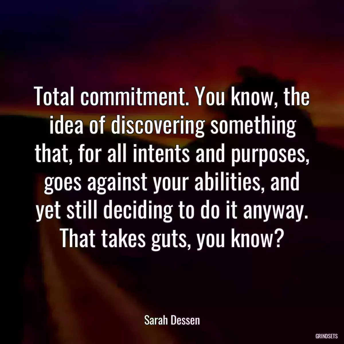 Total commitment. You know, the idea of discovering something that, for all intents and purposes, goes against your abilities, and yet still deciding to do it anyway. That takes guts, you know?