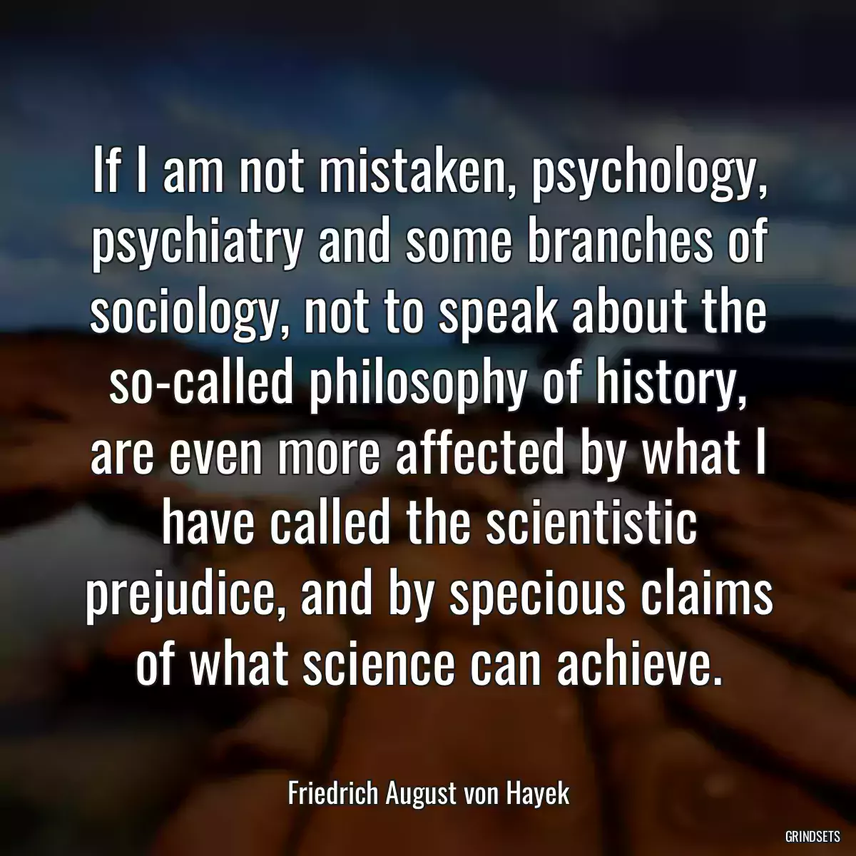 If I am not mistaken, psychology, psychiatry and some branches of sociology, not to speak about the so-called philosophy of history, are even more affected by what I have called the scientistic prejudice, and by specious claims of what science can achieve.