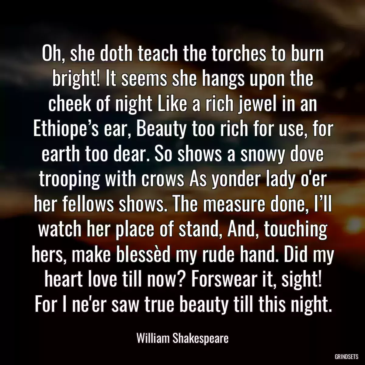 Oh, she doth teach the torches to burn bright! It seems she hangs upon the cheek of night Like a rich jewel in an Ethiope’s ear, Beauty too rich for use, for earth too dear. So shows a snowy dove trooping with crows As yonder lady o\'er her fellows shows. The measure done, I’ll watch her place of stand, And, touching hers, make blessèd my rude hand. Did my heart love till now? Forswear it, sight! For I ne\'er saw true beauty till this night.