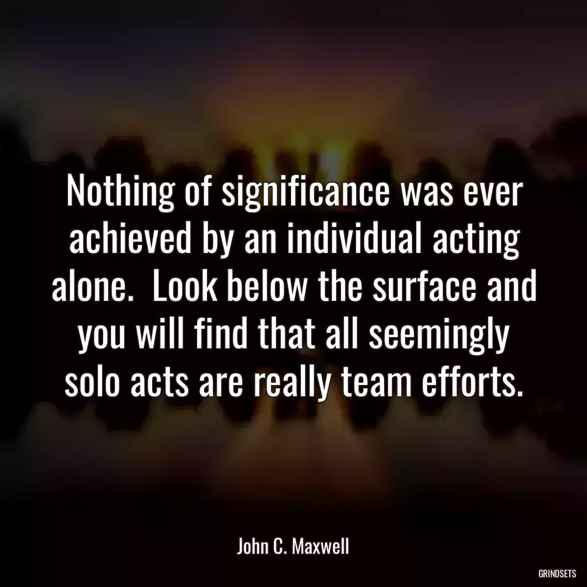 Nothing of significance was ever achieved by an individual acting alone.  Look below the surface and you will find that all seemingly solo acts are really team efforts.