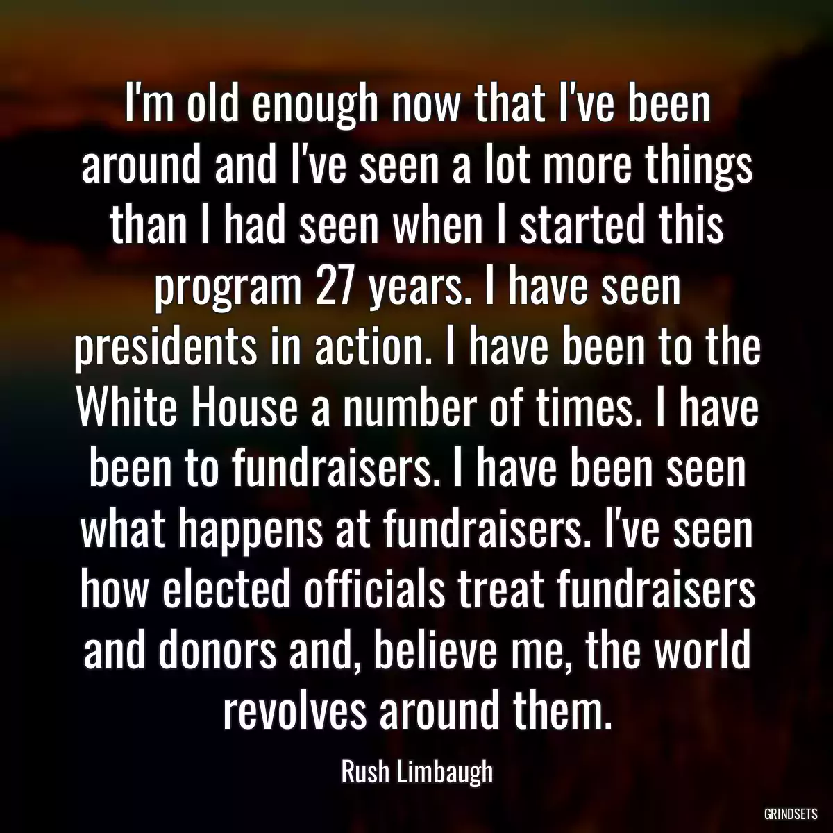 I\'m old enough now that I\'ve been around and I\'ve seen a lot more things than I had seen when I started this program 27 years. I have seen presidents in action. I have been to the White House a number of times. I have been to fundraisers. I have been seen what happens at fundraisers. I\'ve seen how elected officials treat fundraisers and donors and, believe me, the world revolves around them.