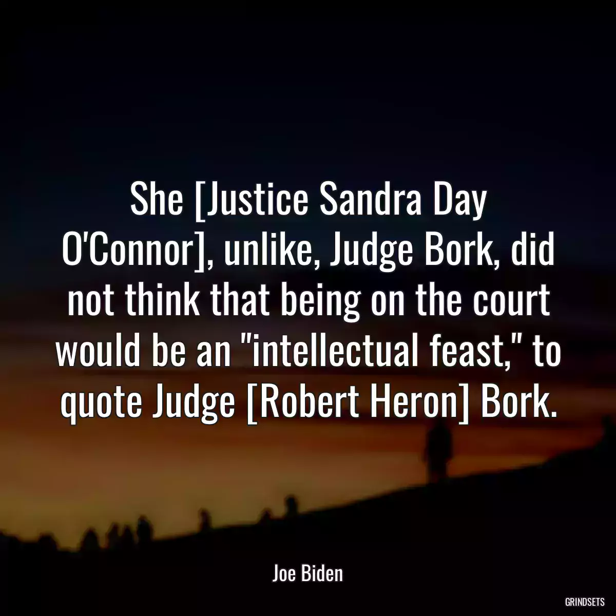 She [Justice Sandra Day O\'Connor], unlike, Judge Bork, did not think that being on the court would be an \