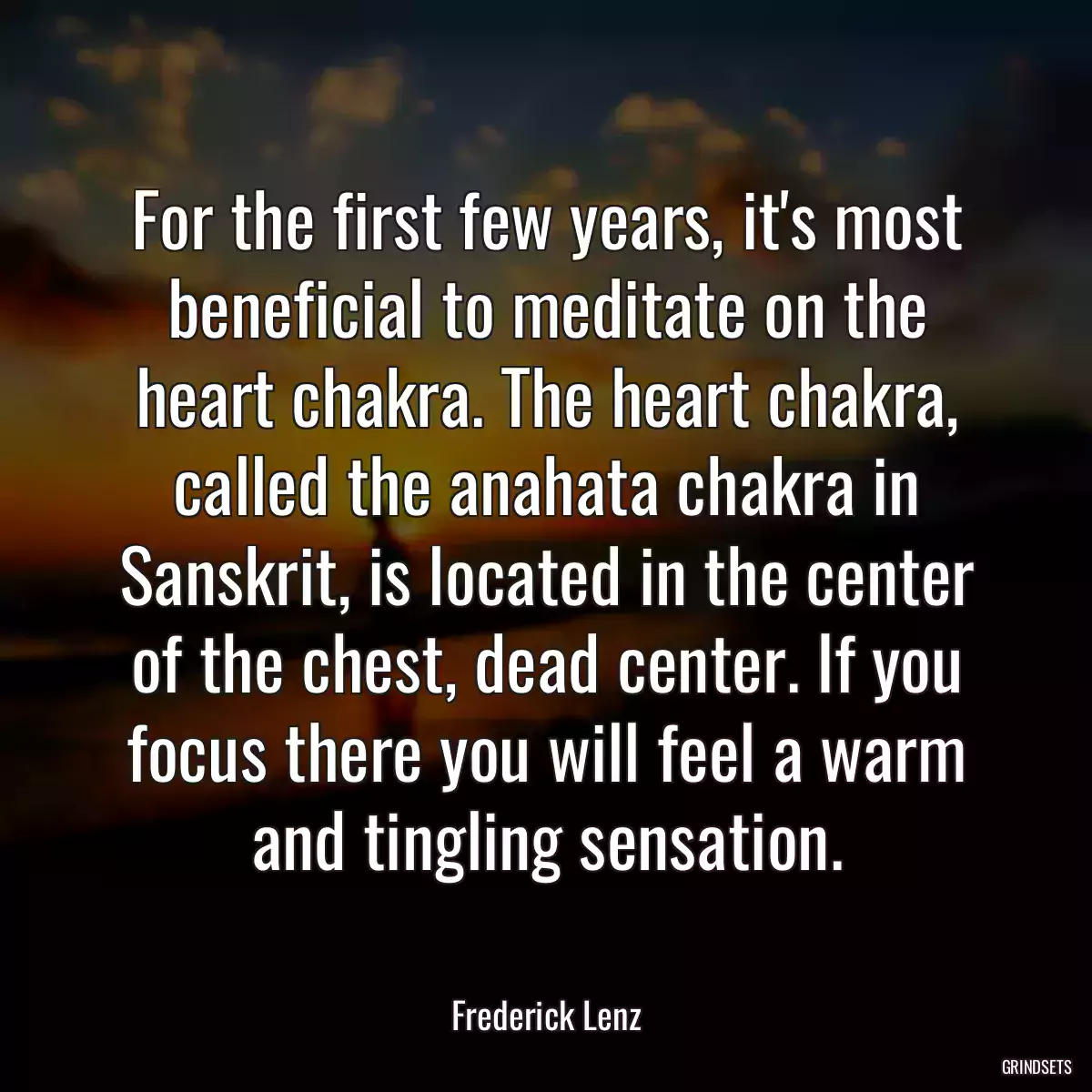 For the first few years, it\'s most beneficial to meditate on the heart chakra. The heart chakra, called the anahata chakra in Sanskrit, is located in the center of the chest, dead center. If you focus there you will feel a warm and tingling sensation.