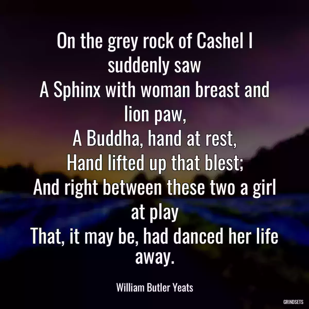 On the grey rock of Cashel I suddenly saw
A Sphinx with woman breast and lion paw,
A Buddha, hand at rest,
Hand lifted up that blest;
And right between these two a girl at play
That, it may be, had danced her life away.