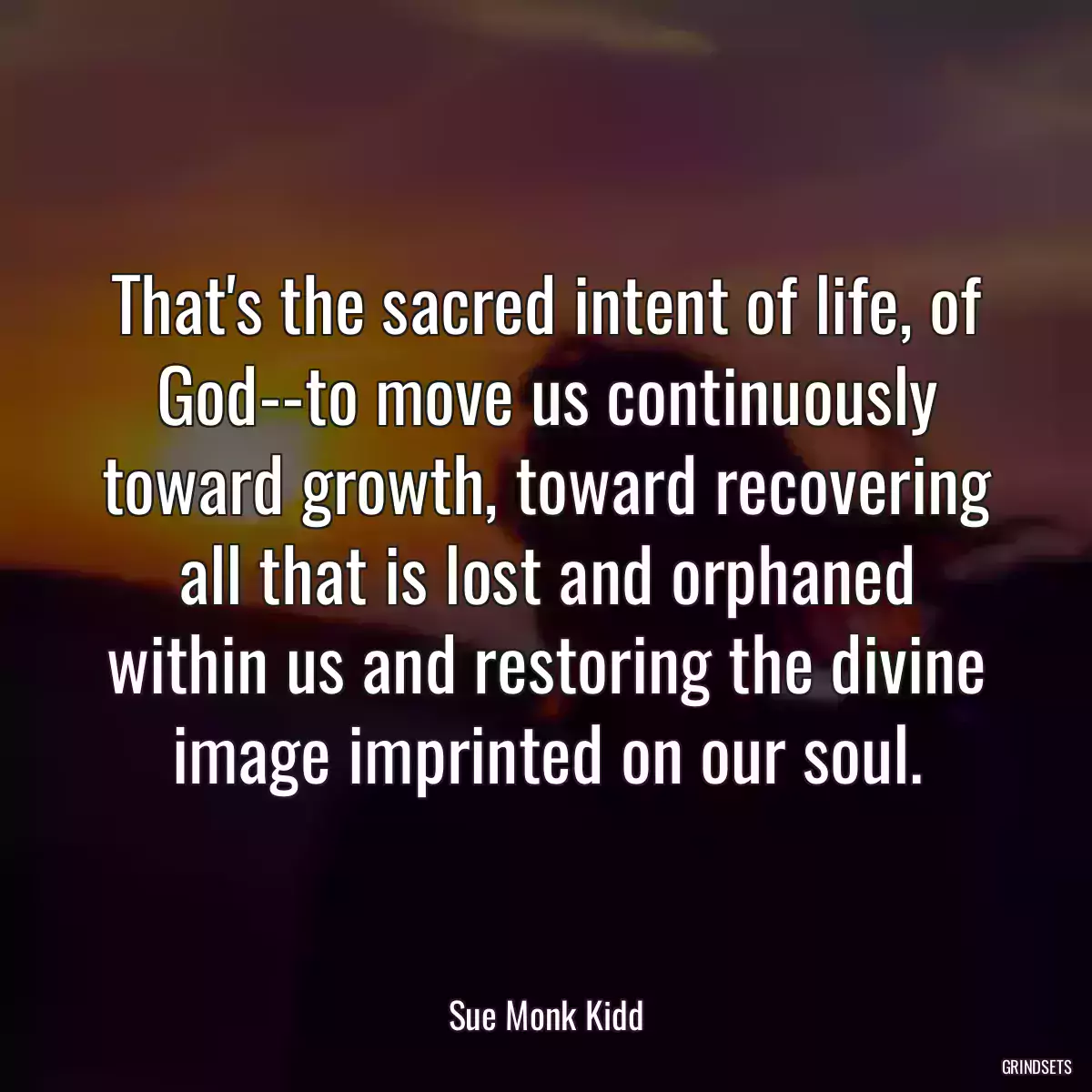 That\'s the sacred intent of life, of God--to move us continuously toward growth, toward recovering all that is lost and orphaned within us and restoring the divine image imprinted on our soul.