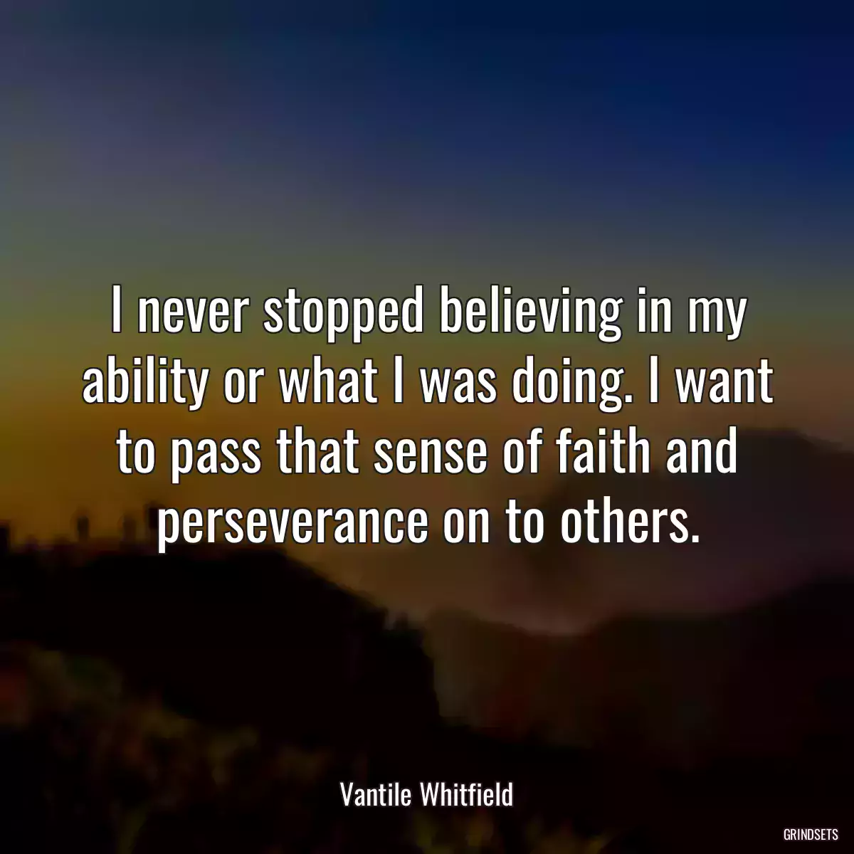 I never stopped believing in my ability or what I was doing. I want to pass that sense of faith and perseverance on to others.