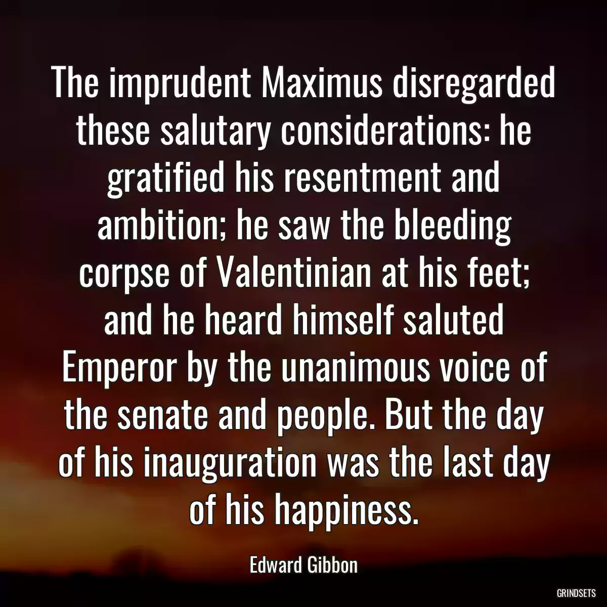 The imprudent Maximus disregarded these salutary considerations: he gratified his resentment and ambition; he saw the bleeding corpse of Valentinian at his feet; and he heard himself saluted Emperor by the unanimous voice of the senate and people. But the day of his inauguration was the last day of his happiness.