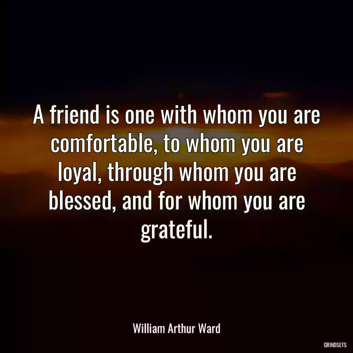 A friend is one with whom you are comfortable, to whom you are loyal, through whom you are blessed, and for whom you are grateful.