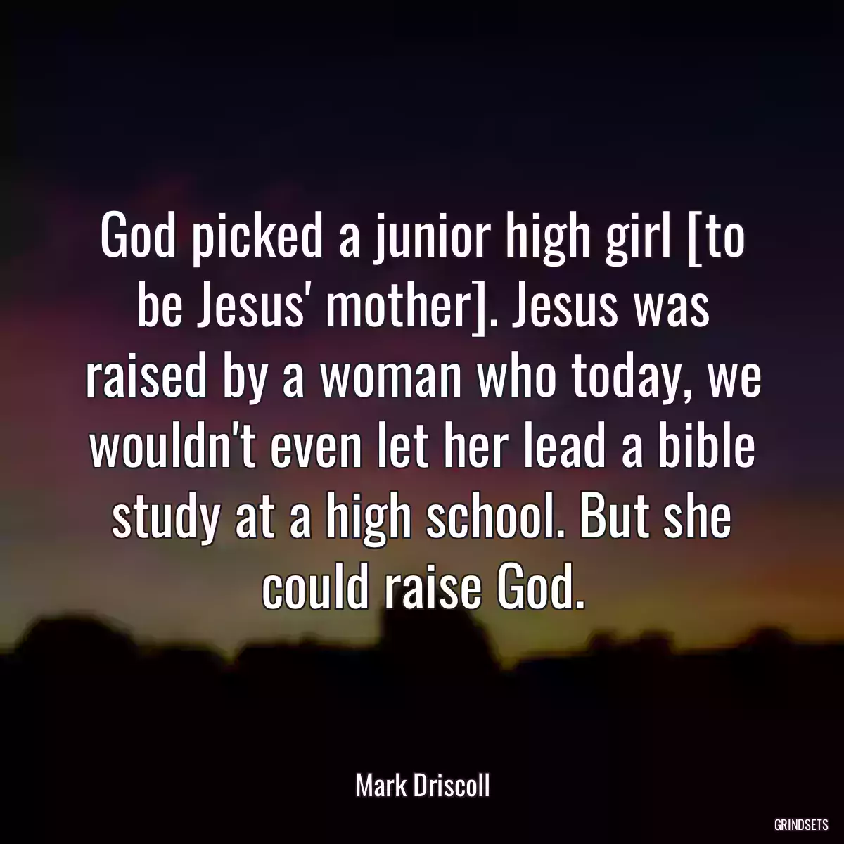 God picked a junior high girl [to be Jesus\' mother]. Jesus was raised by a woman who today, we wouldn\'t even let her lead a bible study at a high school. But she could raise God.