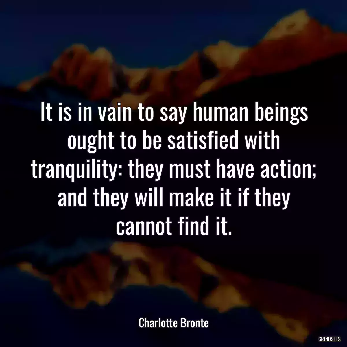 It is in vain to say human beings ought to be satisfied with tranquility: they must have action; and they will make it if they cannot find it.