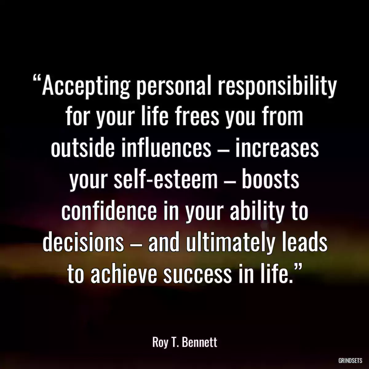 “Accepting personal responsibility for your life frees you from outside influences – increases your self-esteem – boosts confidence in your ability to decisions – and ultimately leads to achieve success in life.”