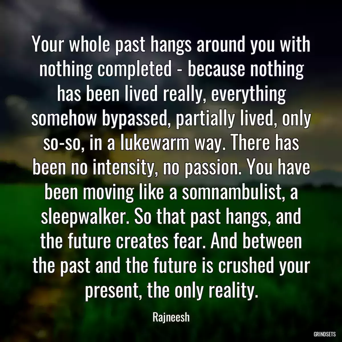 Your whole past hangs around you with nothing completed - because nothing has been lived really, everything somehow bypassed, partially lived, only so-so, in a lukewarm way. There has been no intensity, no passion. You have been moving like a somnambulist, a sleepwalker. So that past hangs, and the future creates fear. And between the past and the future is crushed your present, the only reality.