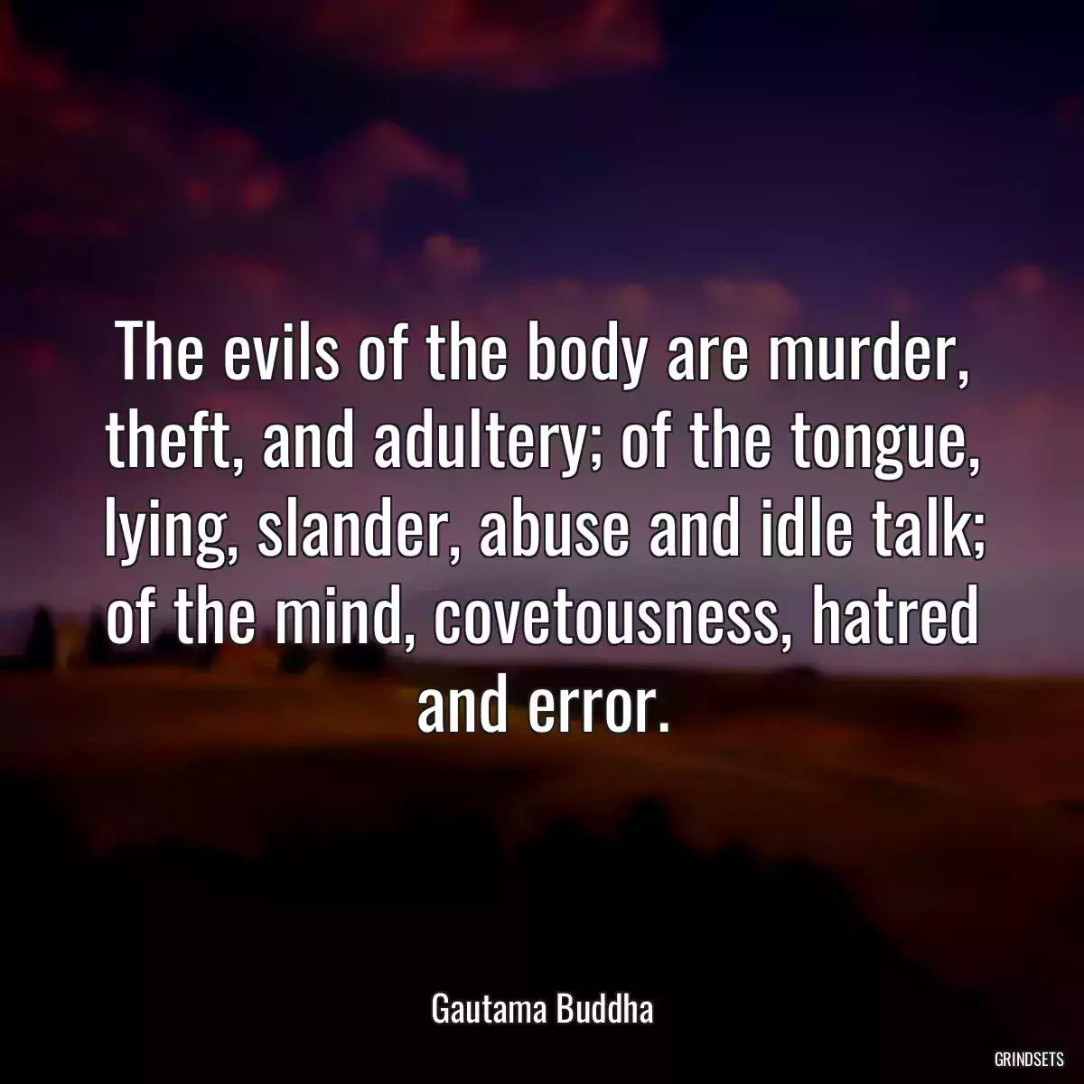 The evils of the body are murder, theft, and adultery; of the tongue, lying, slander, abuse and idle talk; of the mind, covetousness, hatred and error.