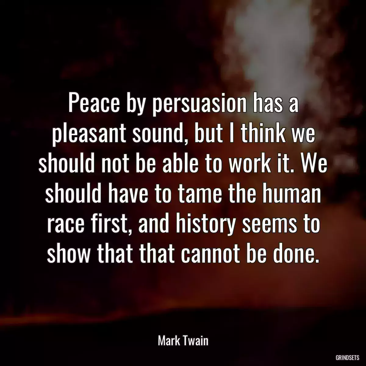 Peace by persuasion has a pleasant sound, but I think we should not be able to work it. We should have to tame the human race first, and history seems to show that that cannot be done.