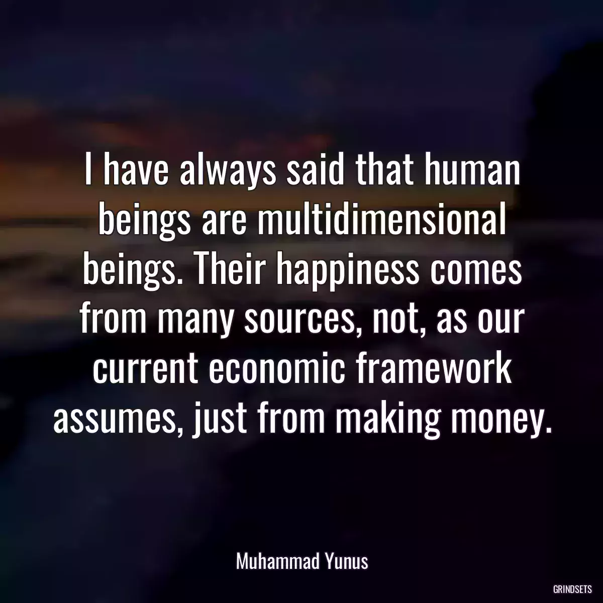 I have always said that human beings are multidimensional beings. Their happiness comes from many sources, not, as our current economic framework assumes, just from making money.