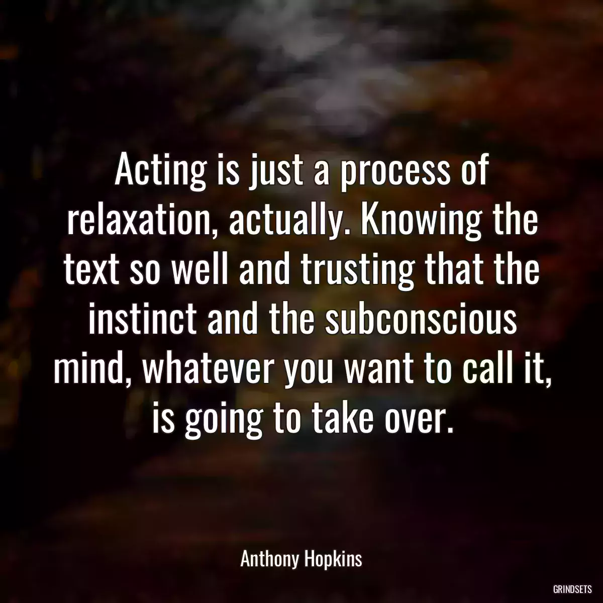 Acting is just a process of relaxation, actually. Knowing the text so well and trusting that the instinct and the subconscious mind, whatever you want to call it, is going to take over.