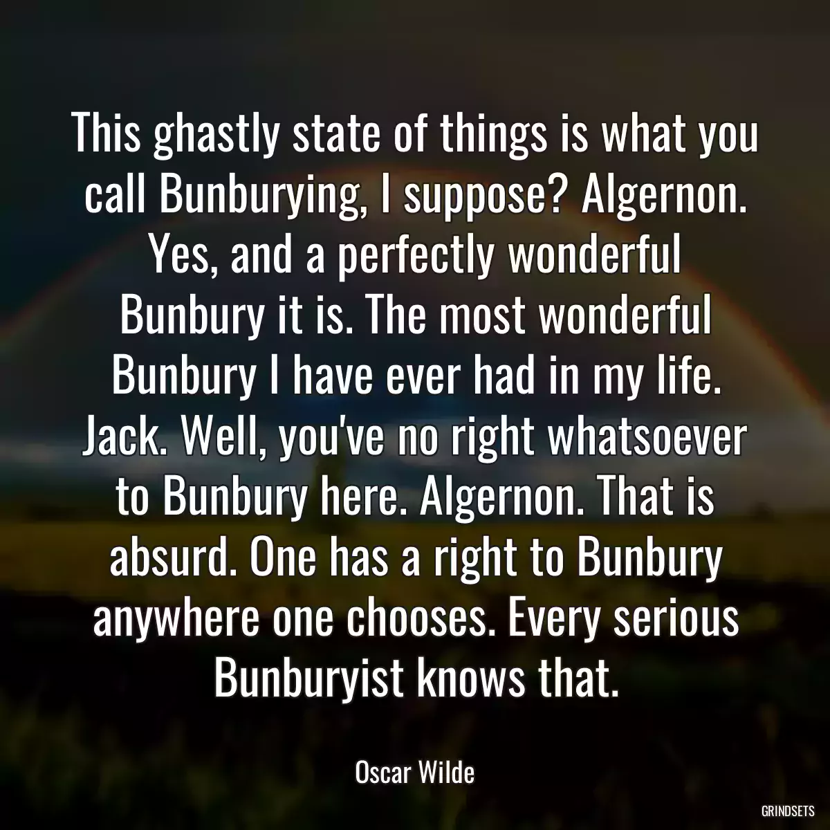 This ghastly state of things is what you call Bunburying, I suppose? Algernon. Yes, and a perfectly wonderful Bunbury it is. The most wonderful Bunbury I have ever had in my life. Jack. Well, you\'ve no right whatsoever to Bunbury here. Algernon. That is absurd. One has a right to Bunbury anywhere one chooses. Every serious Bunburyist knows that.