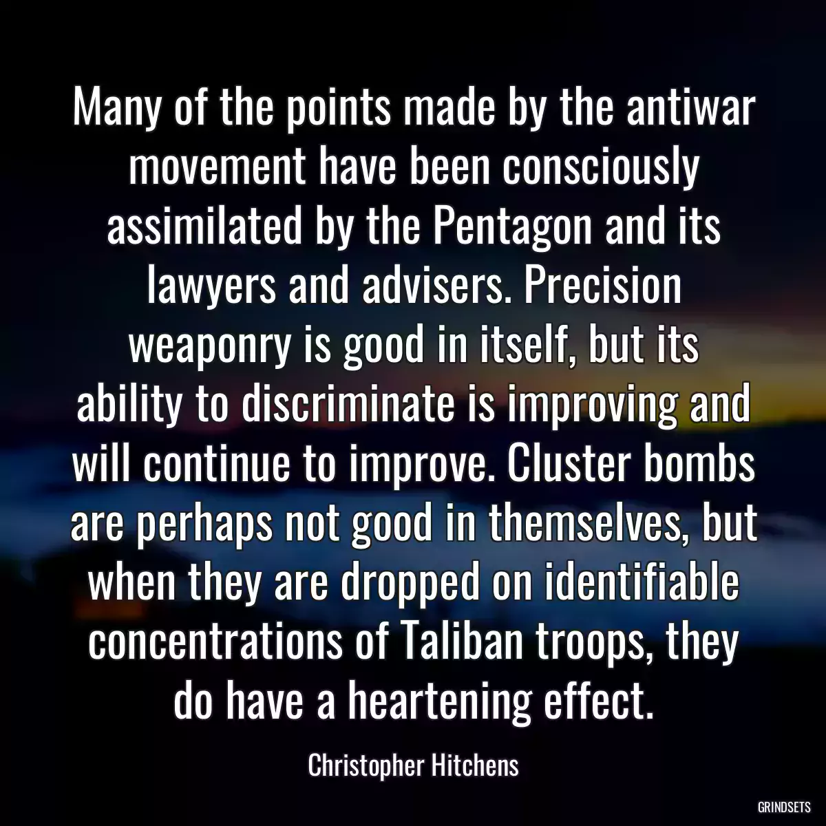 Many of the points made by the antiwar movement have been consciously assimilated by the Pentagon and its lawyers and advisers. Precision weaponry is good in itself, but its ability to discriminate is improving and will continue to improve. Cluster bombs are perhaps not good in themselves, but when they are dropped on identifiable concentrations of Taliban troops, they do have a heartening effect.