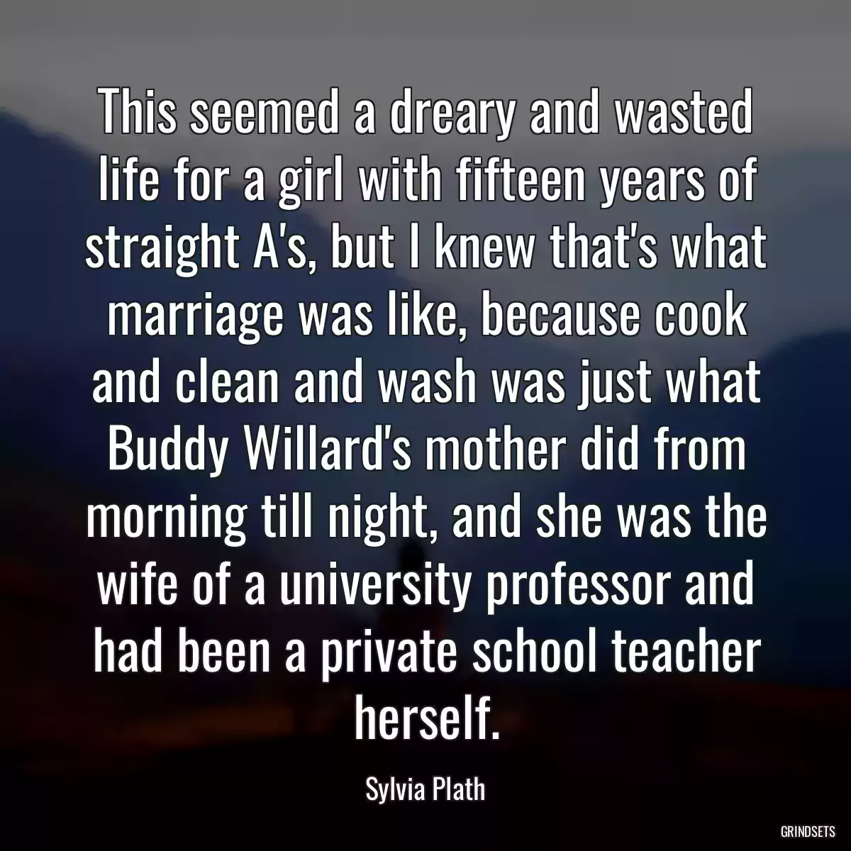 This seemed a dreary and wasted life for a girl with fifteen years of straight A\'s, but I knew that\'s what marriage was like, because cook and clean and wash was just what Buddy Willard\'s mother did from morning till night, and she was the wife of a university professor and had been a private school teacher herself.