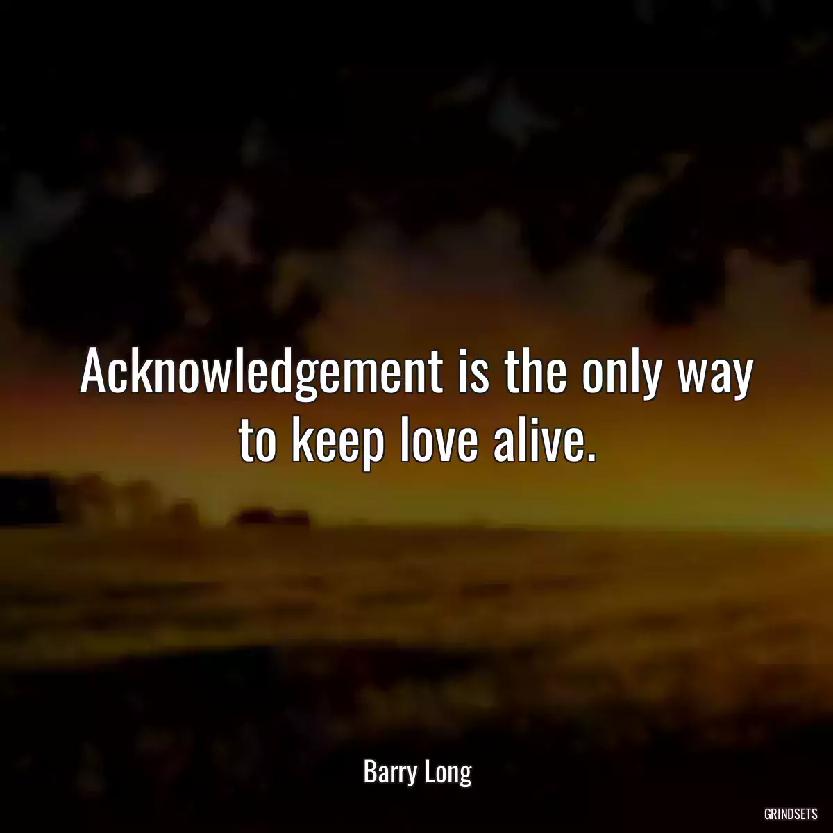 Acknowledgement is the only way to keep love alive.