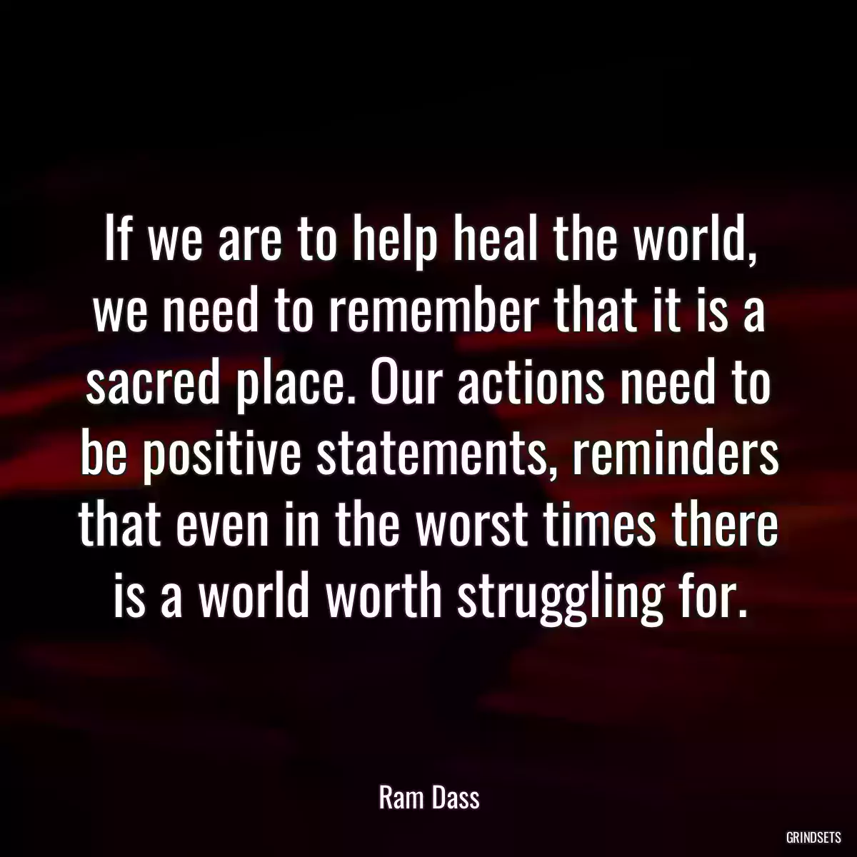 If we are to help heal the world, we need to remember that it is a sacred place. Our actions need to be positive statements, reminders that even in the worst times there is a world worth struggling for.