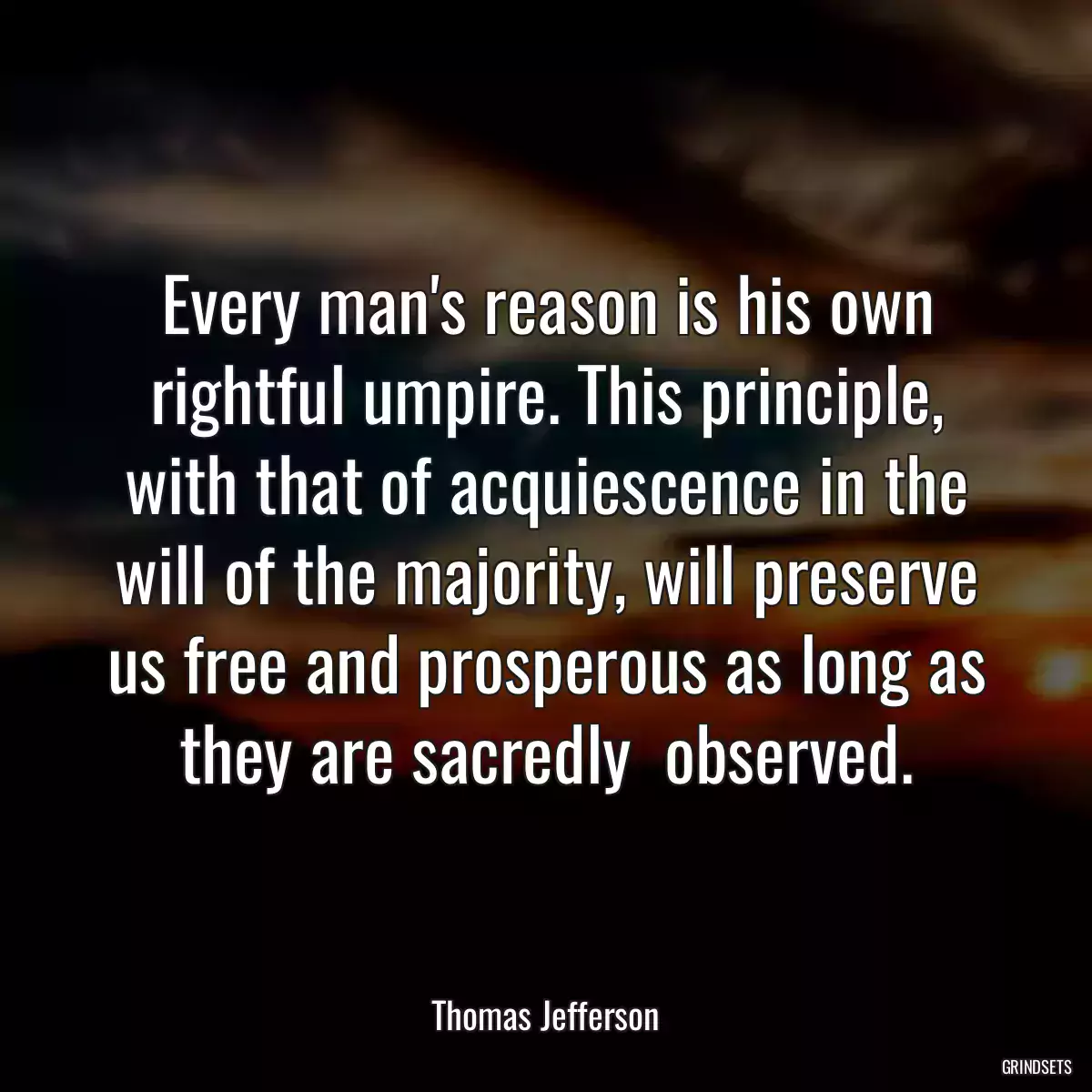 Every man\'s reason is his own rightful umpire. This principle, with that of acquiescence in the will of the majority, will preserve us free and prosperous as long as they are sacredly  observed.