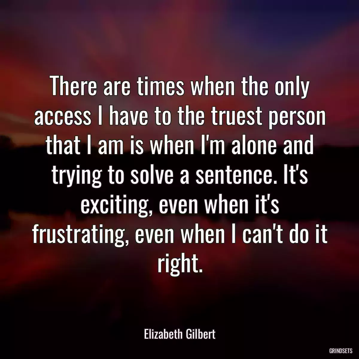 There are times when the only access I have to the truest person that I am is when I\'m alone and trying to solve a sentence. It\'s exciting, even when it\'s frustrating, even when I can\'t do it right.