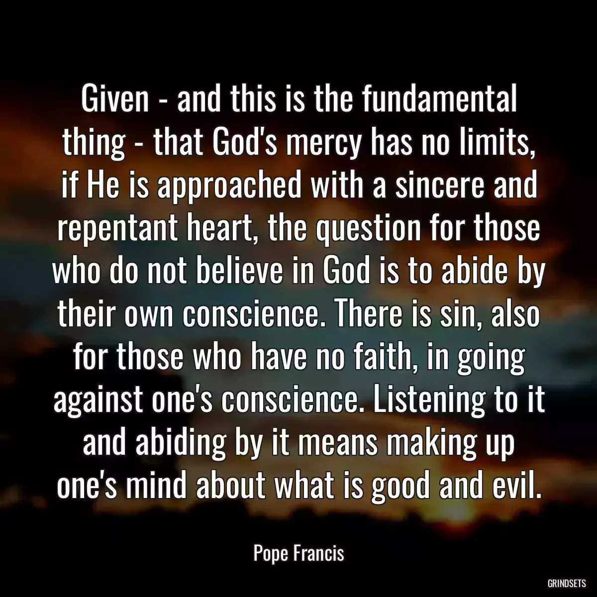 Given - and this is the fundamental thing - that God\'s mercy has no limits, if He is approached with a sincere and repentant heart, the question for those who do not believe in God is to abide by their own conscience. There is sin, also for those who have no faith, in going against one\'s conscience. Listening to it and abiding by it means making up one\'s mind about what is good and evil.