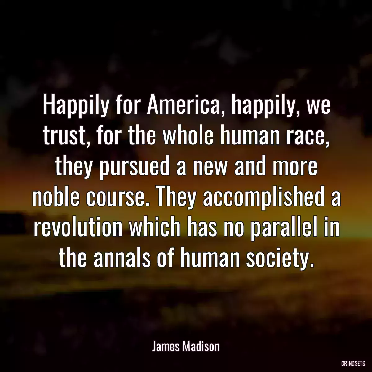 Happily for America, happily, we trust, for the whole human race, they pursued a new and more noble course. They accomplished a revolution which has no parallel in the annals of human society.