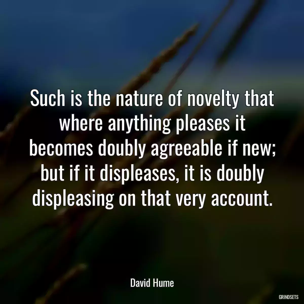 Such is the nature of novelty that where anything pleases it becomes doubly agreeable if new; but if it displeases, it is doubly displeasing on that very account.