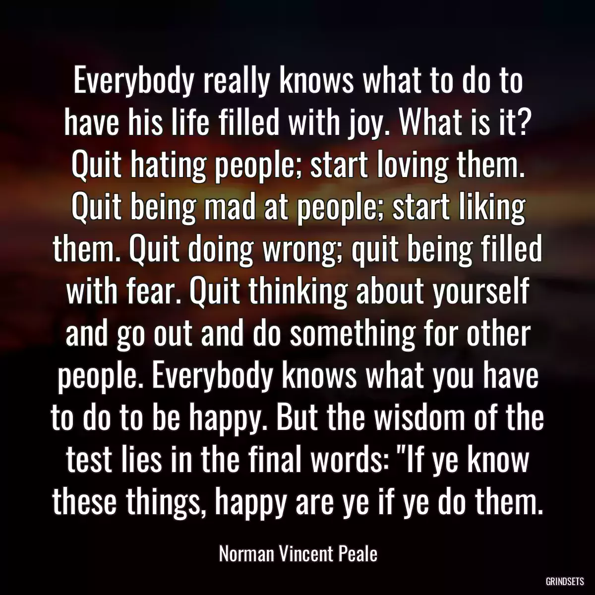 Everybody really knows what to do to have his life filled with joy. What is it? Quit hating people; start loving them. Quit being mad at people; start liking them. Quit doing wrong; quit being filled with fear. Quit thinking about yourself and go out and do something for other people. Everybody knows what you have to do to be happy. But the wisdom of the test lies in the final words: \