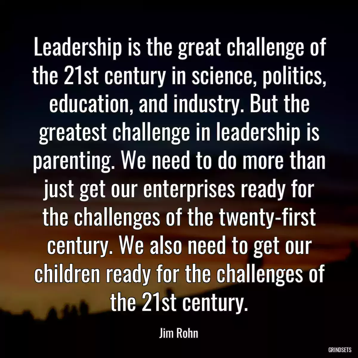 Leadership is the great challenge of the 21st century in science, politics, education, and industry. But the greatest challenge in leadership is parenting. We need to do more than just get our enterprises ready for the challenges of the twenty-first century. We also need to get our children ready for the challenges of the 21st century.