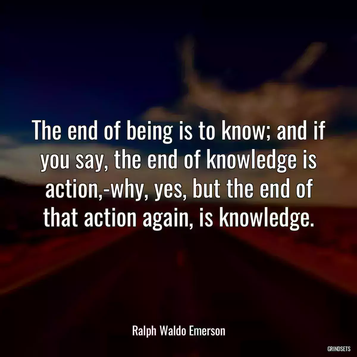 The end of being is to know; and if you say, the end of knowledge is action,-why, yes, but the end of that action again, is knowledge.