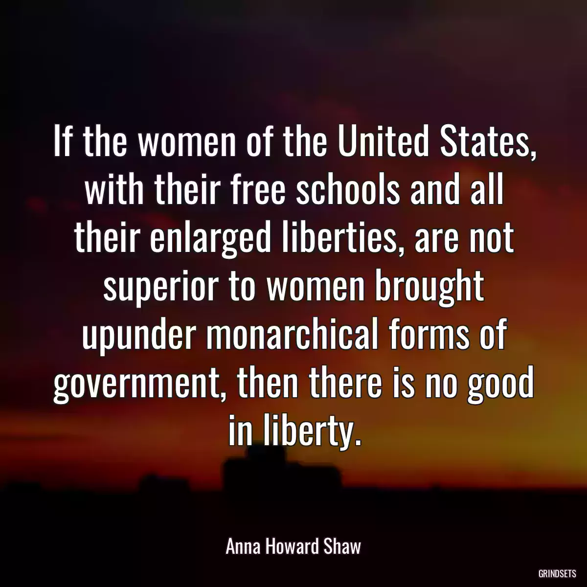 If the women of the United States, with their free schools and all their enlarged liberties, are not superior to women brought upunder monarchical forms of government, then there is no good in liberty.