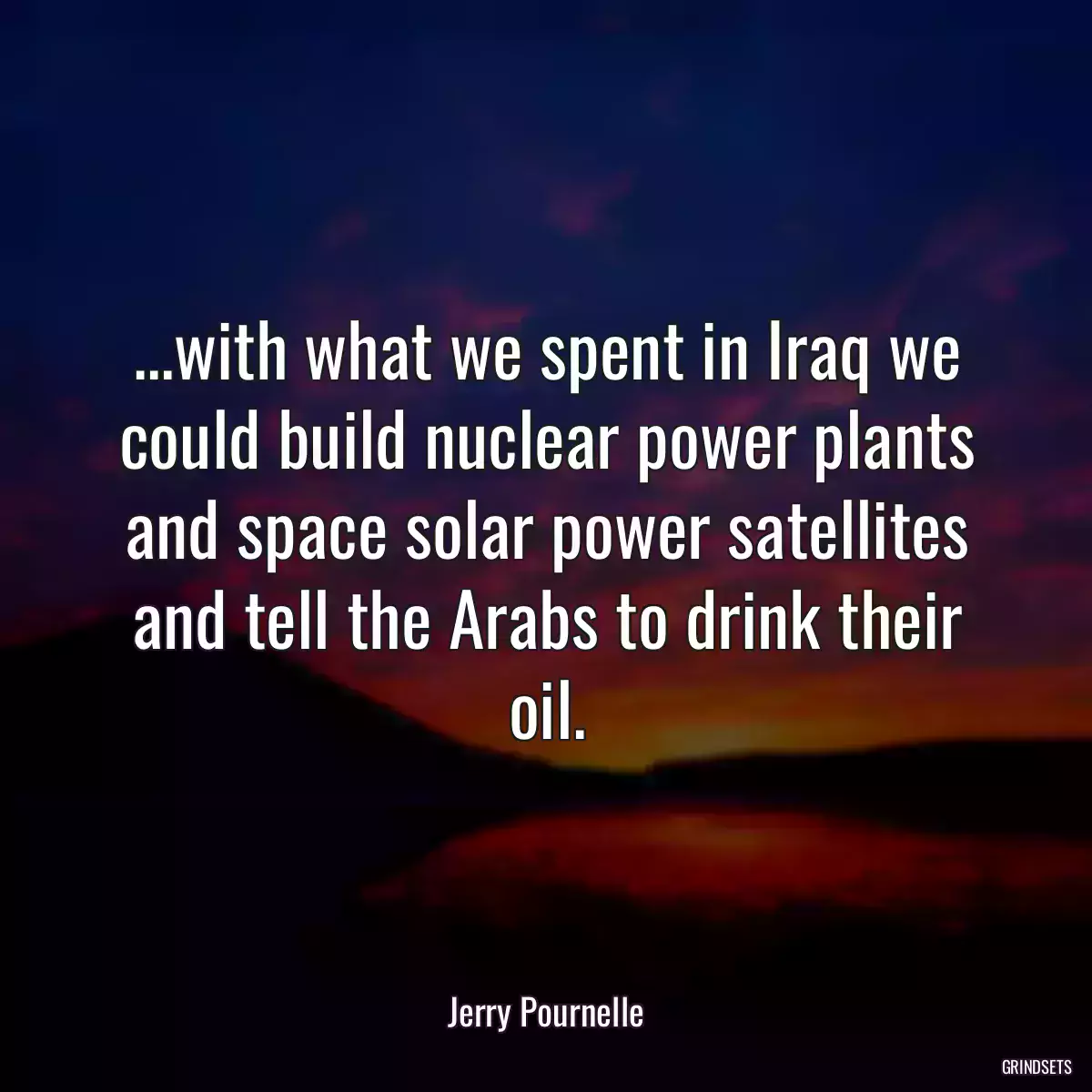 ...with what we spent in Iraq we could build nuclear power plants and space solar power satellites and tell the Arabs to drink their oil.