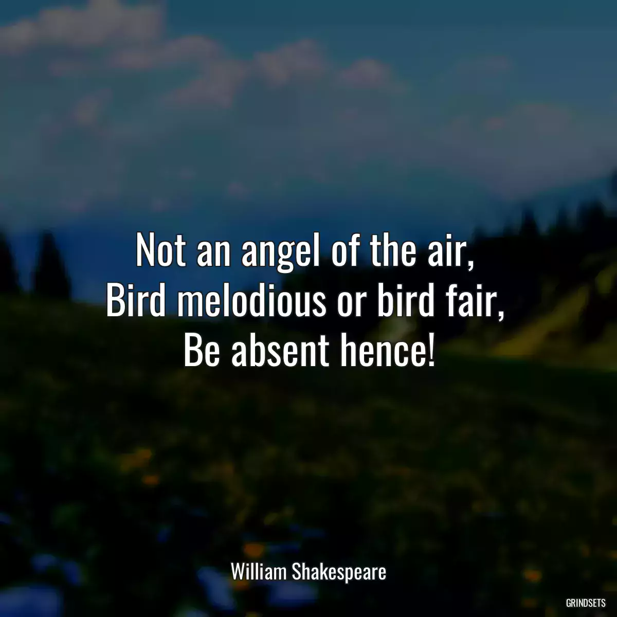 Not an angel of the air, 
Bird melodious or bird fair, 
Be absent hence!