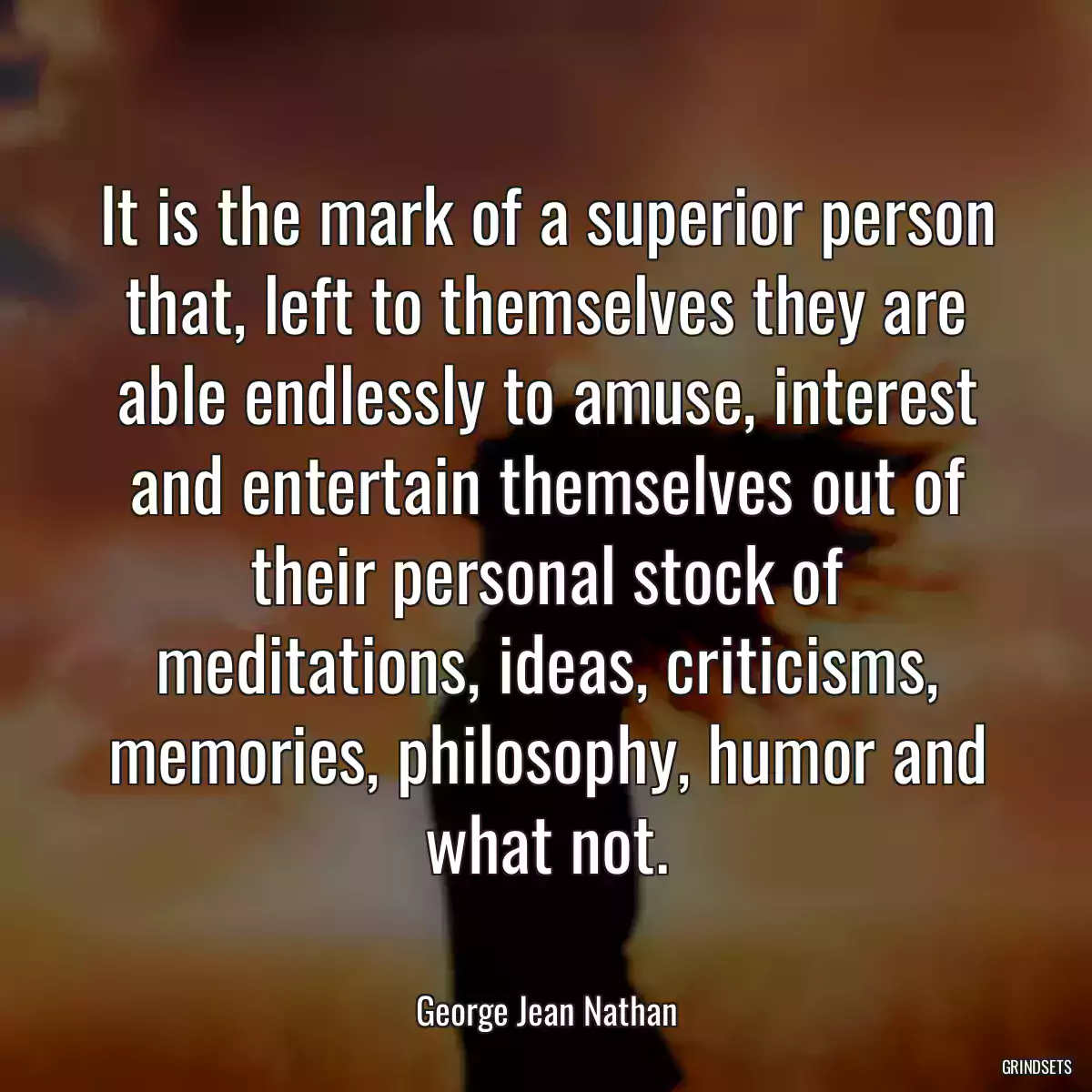 It is the mark of a superior person that, left to themselves they are able endlessly to amuse, interest and entertain themselves out of their personal stock of meditations, ideas, criticisms, memories, philosophy, humor and what not.