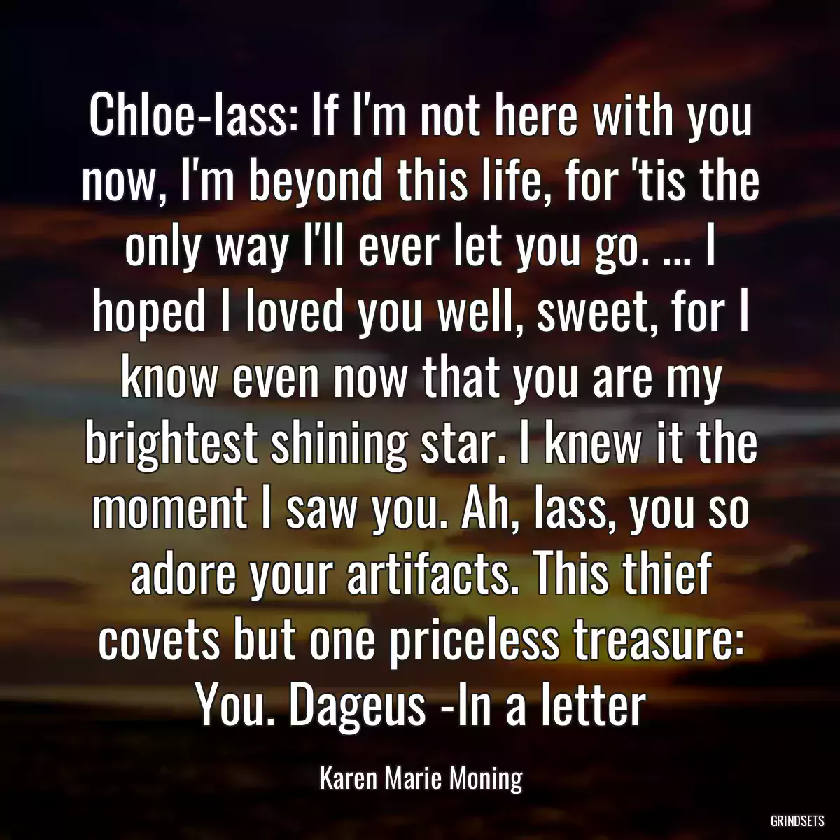 Chloe-lass: If I\'m not here with you now, I\'m beyond this life, for \'tis the only way I\'ll ever let you go. ... I hoped I loved you well, sweet, for I know even now that you are my brightest shining star. I knew it the moment I saw you. Ah, lass, you so adore your artifacts. This thief covets but one priceless treasure: You. Dageus -In a letter