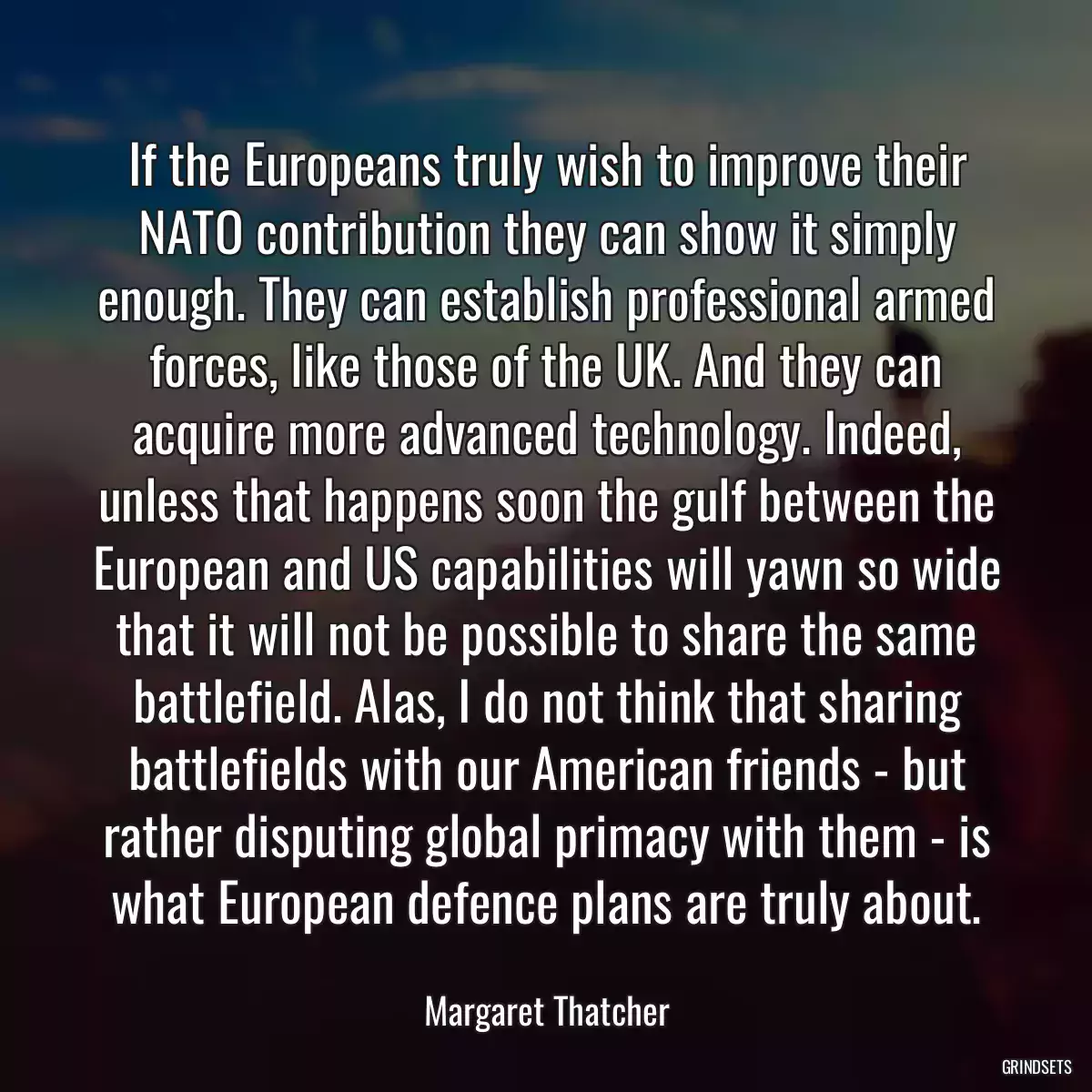 If the Europeans truly wish to improve their NATO contribution they can show it simply enough. They can establish professional armed forces, like those of the UK. And they can acquire more advanced technology. Indeed, unless that happens soon the gulf between the European and US capabilities will yawn so wide that it will not be possible to share the same battlefield. Alas, I do not think that sharing battlefields with our American friends - but rather disputing global primacy with them - is what European defence plans are truly about.