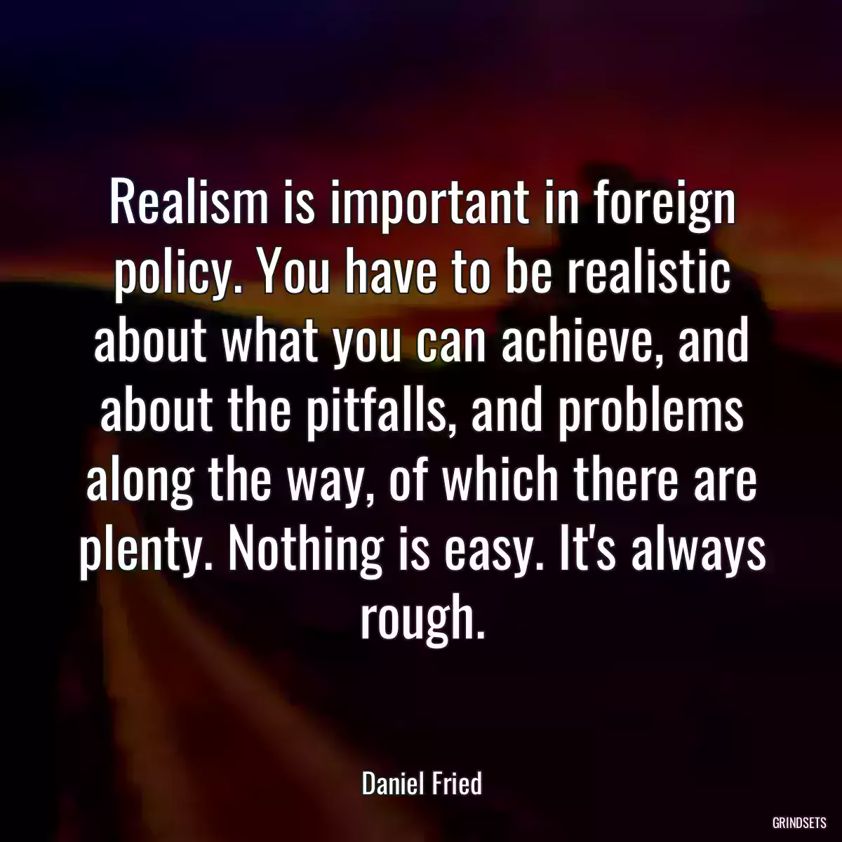 Realism is important in foreign policy. You have to be realistic about what you can achieve, and about the pitfalls, and problems along the way, of which there are plenty. Nothing is easy. It\'s always rough.