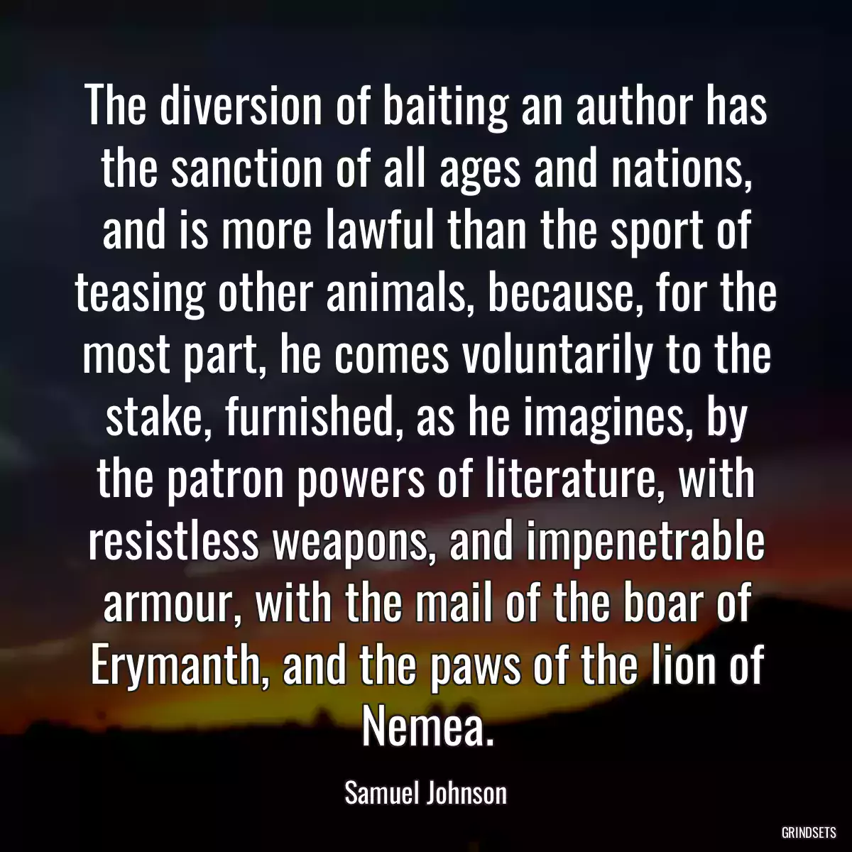 The diversion of baiting an author has the sanction of all ages and nations, and is more lawful than the sport of teasing other animals, because, for the most part, he comes voluntarily to the stake, furnished, as he imagines, by the patron powers of literature, with resistless weapons, and impenetrable armour, with the mail of the boar of Erymanth, and the paws of the lion of Nemea.