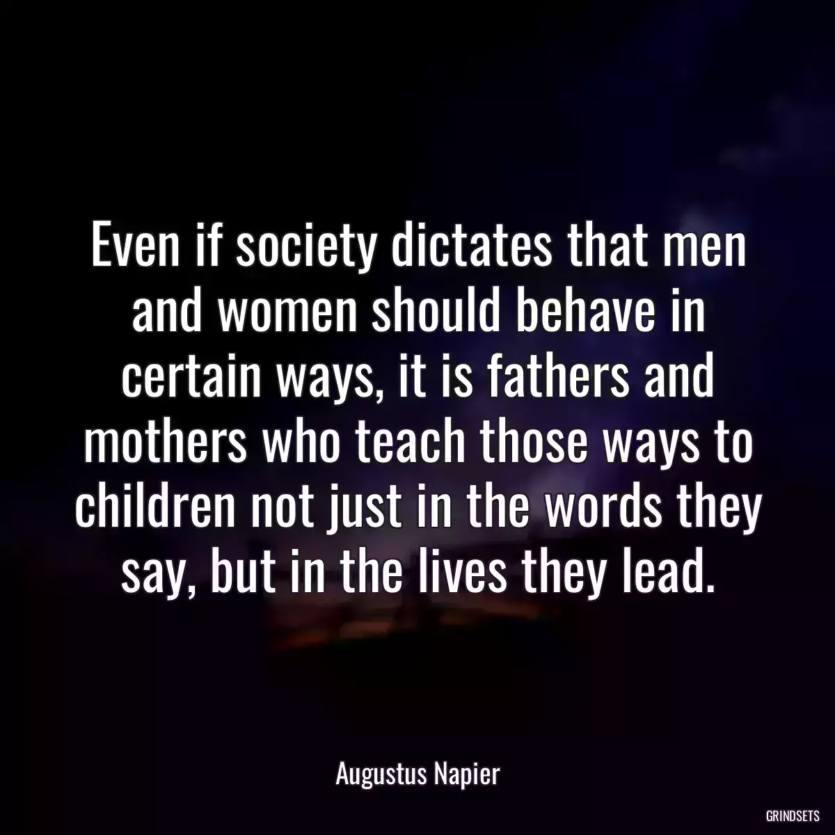 Even if society dictates that men and women should behave in certain ways, it is fathers and mothers who teach those ways to children not just in the words they say, but in the lives they lead.