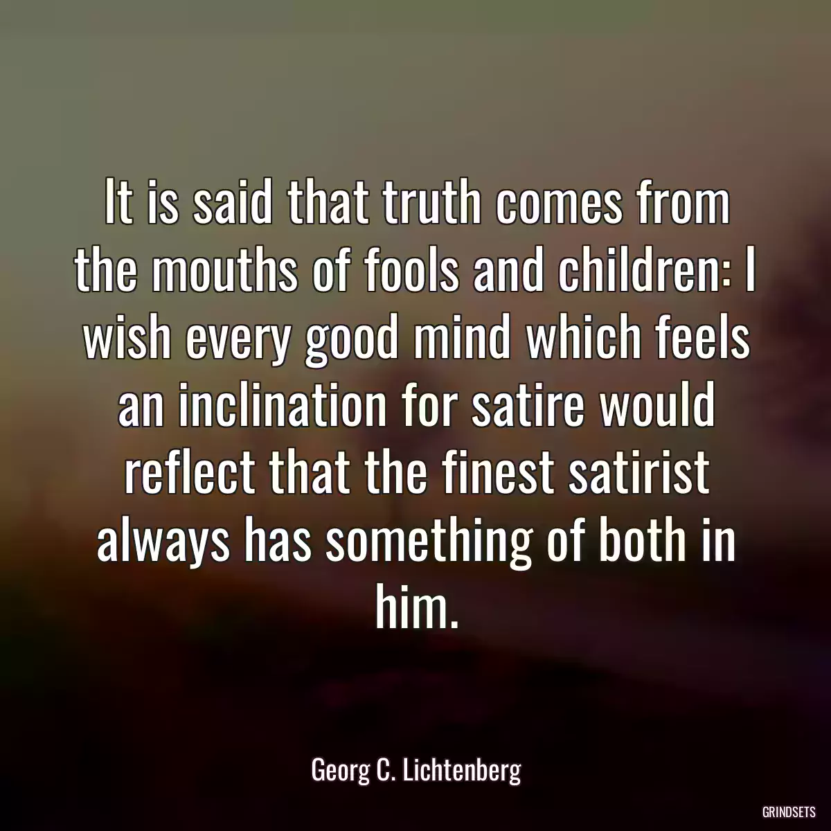 It is said that truth comes from the mouths of fools and children: I wish every good mind which feels an inclination for satire would reflect that the finest satirist always has something of both in him.