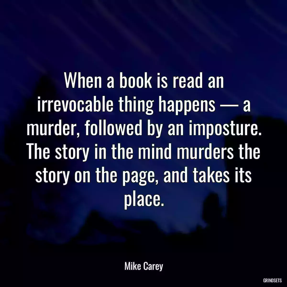 When a book is read an irrevocable thing happens — a murder, followed by an imposture. The story in the mind murders the story on the page, and takes its place.