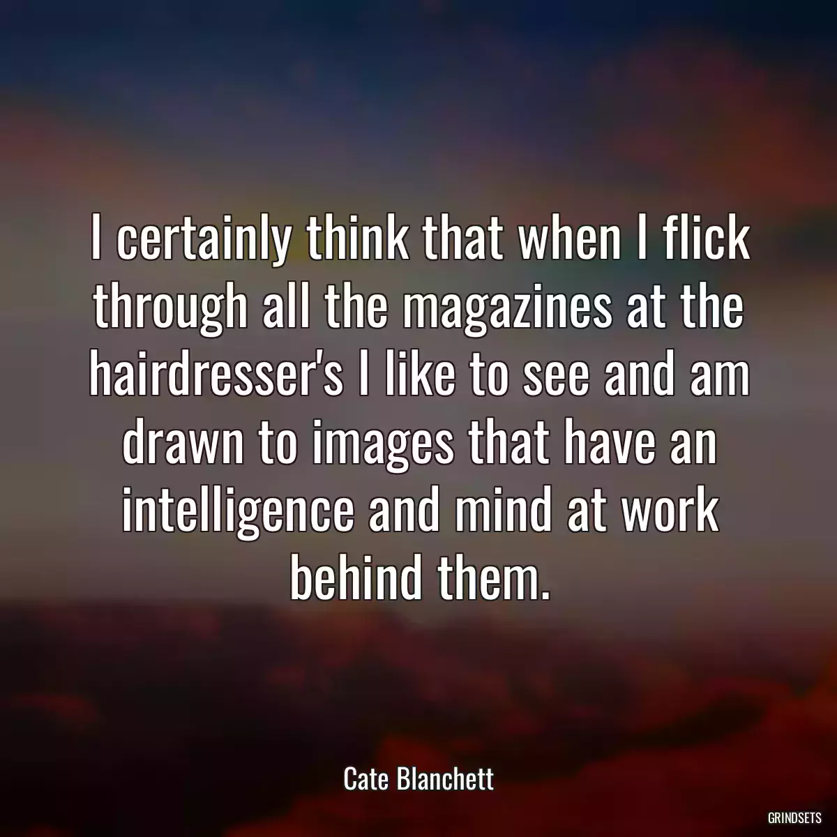 I certainly think that when I flick through all the magazines at the hairdresser\'s I like to see and am drawn to images that have an intelligence and mind at work behind them.