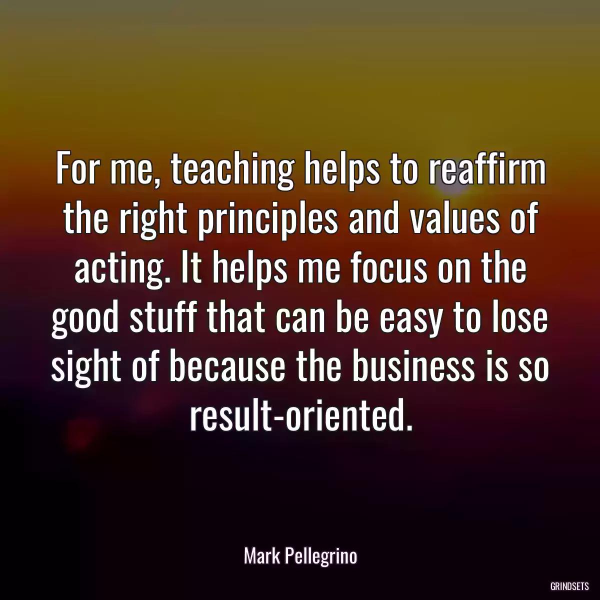 For me, teaching helps to reaffirm the right principles and values of acting. It helps me focus on the good stuff that can be easy to lose sight of because the business is so result-oriented.