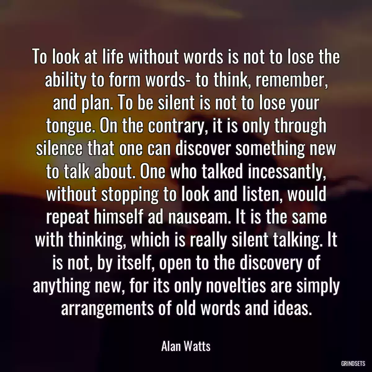 To look at life without words is not to lose the ability to form words- to think, remember, and plan. To be silent is not to lose your tongue. On the contrary, it is only through silence that one can discover something new to talk about. One who talked incessantly, without stopping to look and listen, would repeat himself ad nauseam. It is the same with thinking, which is really silent talking. It is not, by itself, open to the discovery of anything new, for its only novelties are simply arrangements of old words and ideas.