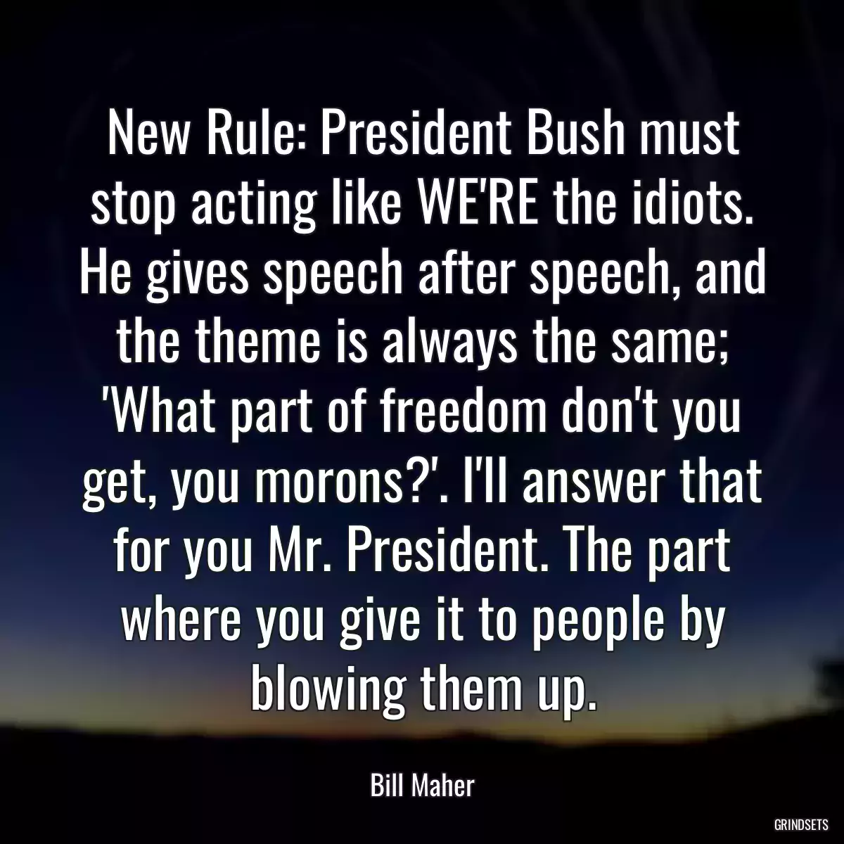 New Rule: President Bush must stop acting like WE\'RE the idiots. He gives speech after speech, and the theme is always the same; \'What part of freedom don\'t you get, you morons?\'. I\'ll answer that for you Mr. President. The part where you give it to people by blowing them up.